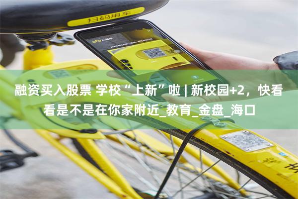 融资买入股票 学校“上新”啦 | 新校园+2，快看看是不是在你家附近_教育_金盘_海口