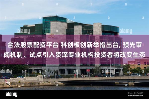 合法股票配资平台 科创板创新举措出台, 预先审阅机制、试点引入资深专业机构投资者将改变生态