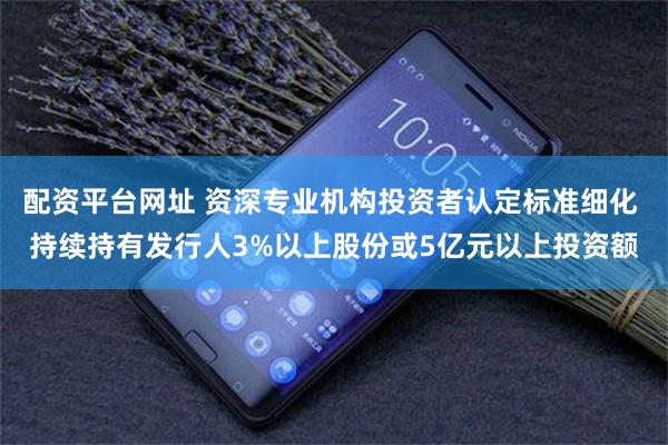 配资平台网址 资深专业机构投资者认定标准细化 持续持有发行人3%以上股份或5亿元以上投资额