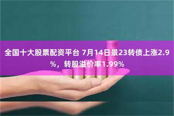 全国十大股票配资平台 7月14日景23转债上涨2.9%，转股溢价率1.99%