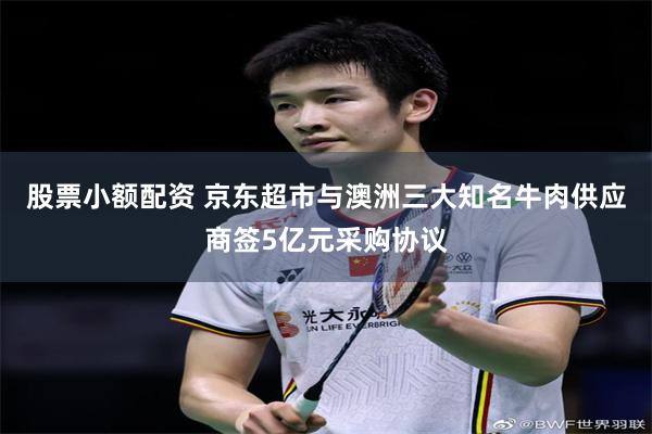 股票小额配资 京东超市与澳洲三大知名牛肉供应商签5亿元采购协议