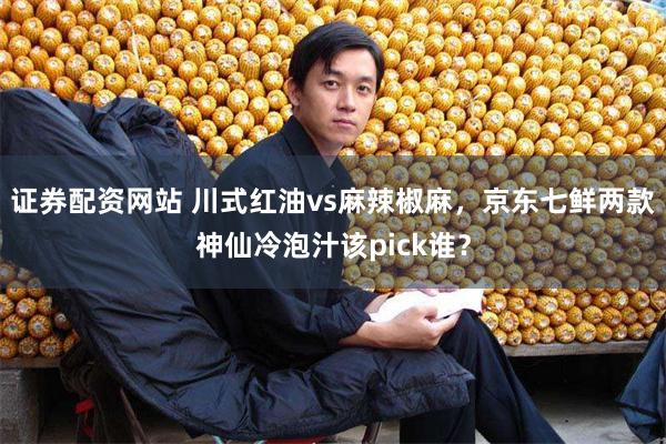 证券配资网站 川式红油vs麻辣椒麻，京东七鲜两款神仙冷泡汁该pick谁？