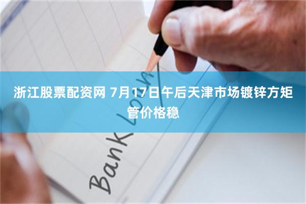 浙江股票配资网 7月17日午后天津市场镀锌方矩管价格稳