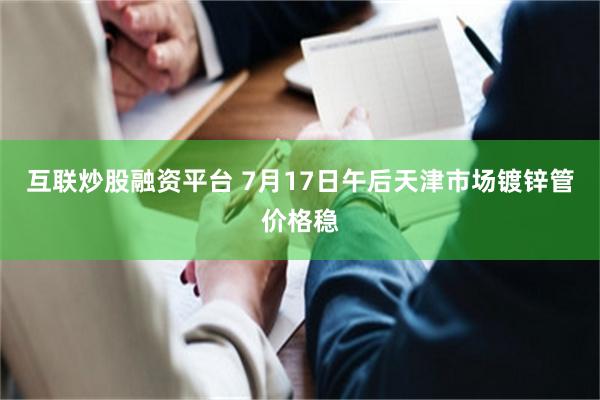 互联炒股融资平台 7月17日午后天津市场镀锌管价格稳