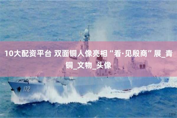 10大配资平台 双面铜人像亮相“看·见殷商”展_青铜_文物_头像