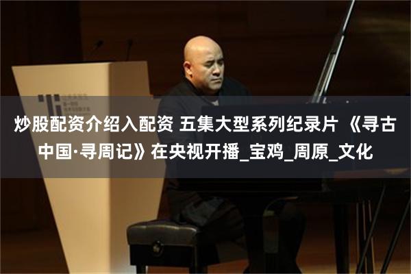 炒股配资介绍入配资 五集大型系列纪录片 《寻古中国·寻周记》在央视开播_宝鸡_周原_文化