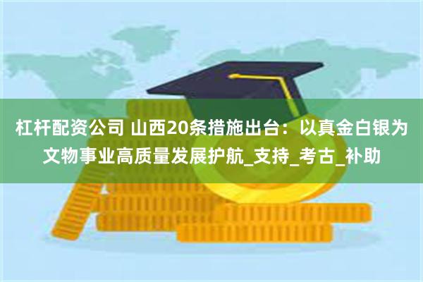 杠杆配资公司 山西20条措施出台：以真金白银为文物事业高质量发展护航_支持_考古_补助