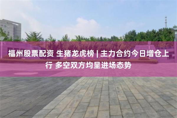 福州股票配资 生猪龙虎榜 | 主力合约今日增仓上行 多空双方均呈进场态势