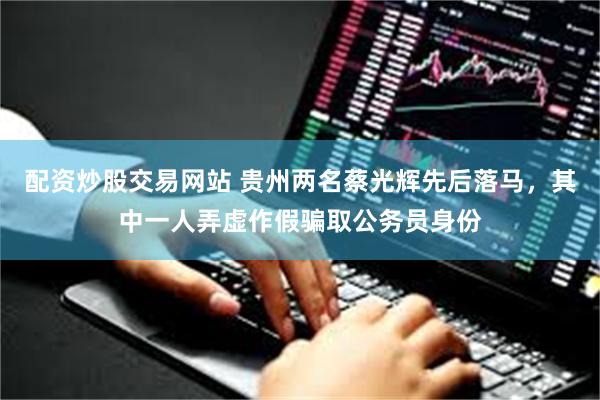 配资炒股交易网站 贵州两名蔡光辉先后落马，其中一人弄虚作假骗取公务员身份