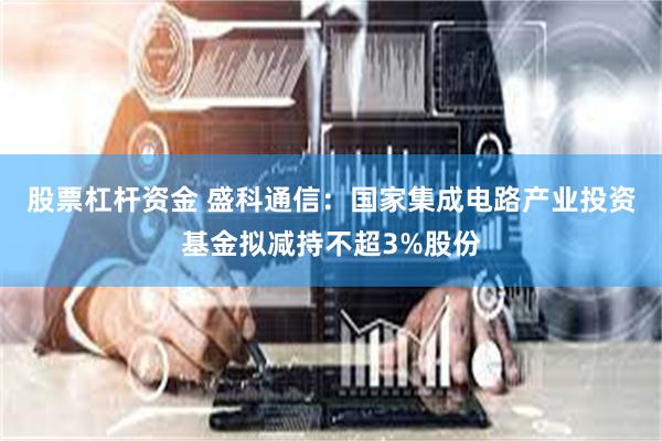 股票杠杆资金 盛科通信：国家集成电路产业投资基金拟减持不超3%股份