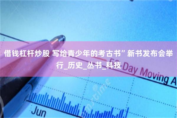 借钱杠杆炒股 写给青少年的考古书”新书发布会举行_历史_丛书_科技