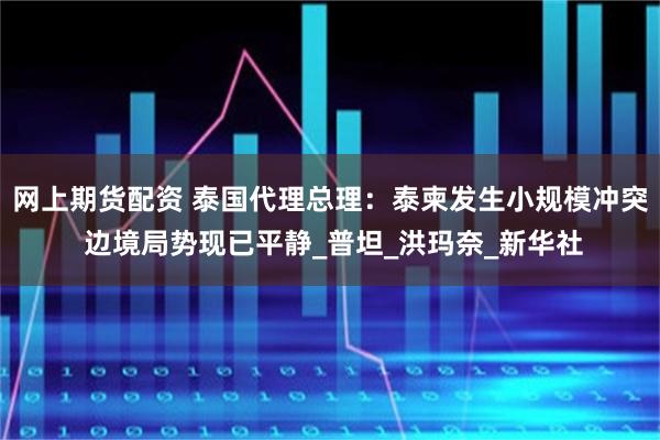 网上期货配资 泰国代理总理：泰柬发生小规模冲突 边境局势现已平静_普坦_洪玛奈_新华社