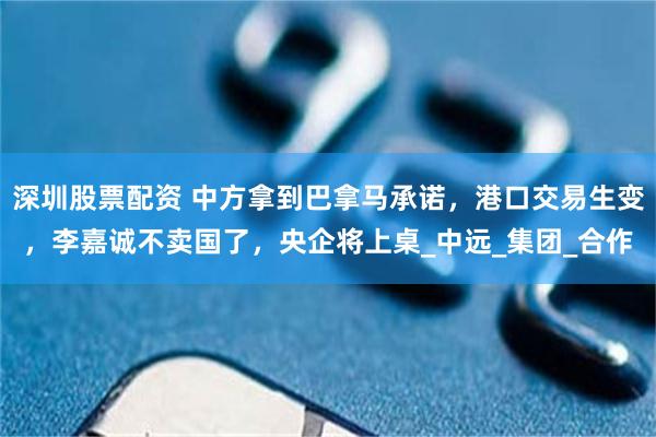 深圳股票配资 中方拿到巴拿马承诺，港口交易生变，李嘉诚不卖国了，央企将上桌_中远_集团_合作