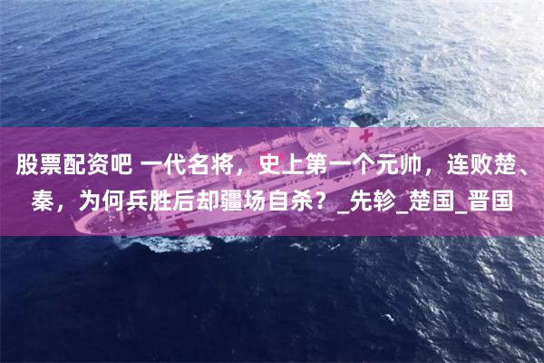 股票配资吧 一代名将，史上第一个元帅，连败楚、秦，为何兵胜后却疆场自杀？_先轸_楚国_晋国