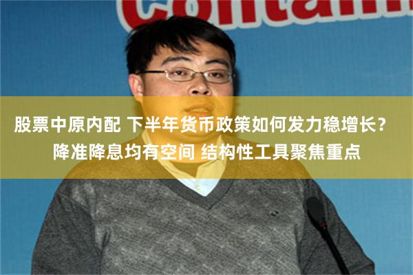 股票中原内配 下半年货币政策如何发力稳增长？ 降准降息均有空间 结构性工具聚焦重点