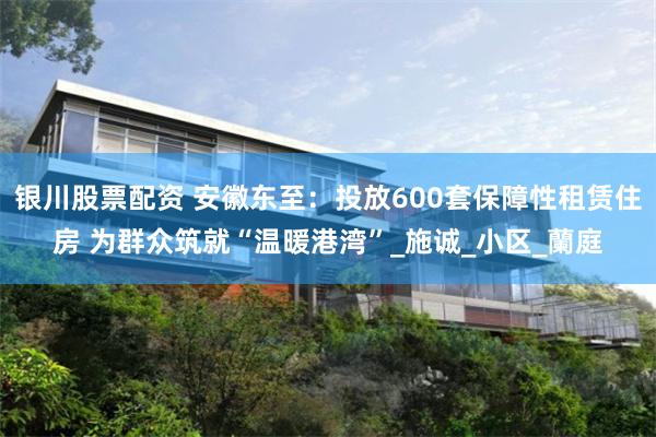 银川股票配资 安徽东至：投放600套保障性租赁住房 为群众筑就“温暖港湾”_施诚_小区_蘭庭