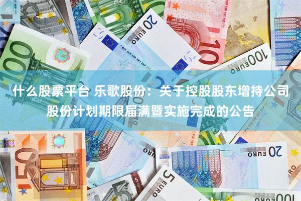 什么股票平台 乐歌股份：关于控股股东增持公司股份计划期限届满暨实施完成的公告