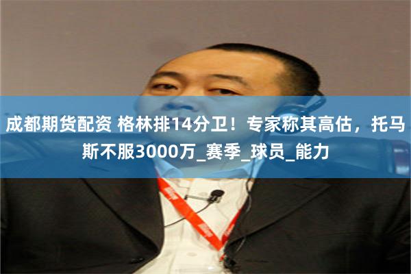 成都期货配资 格林排14分卫！专家称其高估，托马斯不服3000万_赛季_球员_能力
