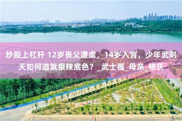 炒股上杠杆 12岁丧父遭虐，14岁入宫，少年武则天如何造就狠辣底色？_武士彟_母亲_杨氏