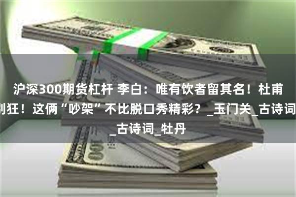 沪深300期货杠杆 李白：唯有饮者留其名！杜甫：你别狂！这俩“吵架”不比脱口秀精彩？_玉门关_古诗词_牡丹