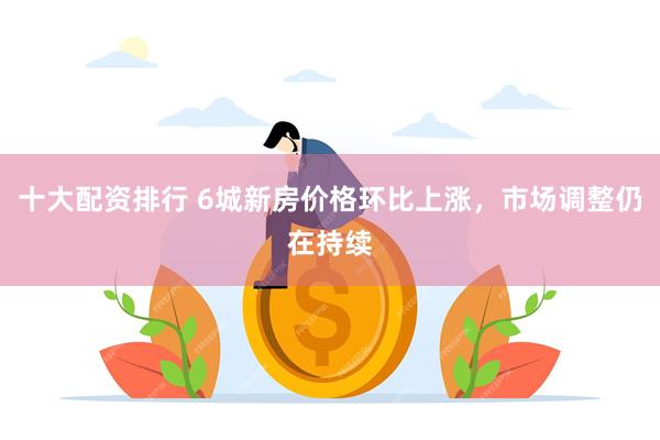 十大配资排行 6城新房价格环比上涨，市场调整仍在持续