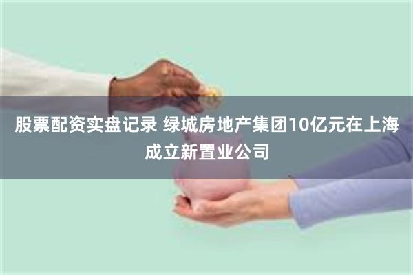 股票配资实盘记录 绿城房地产集团10亿元在上海成立新置业公司