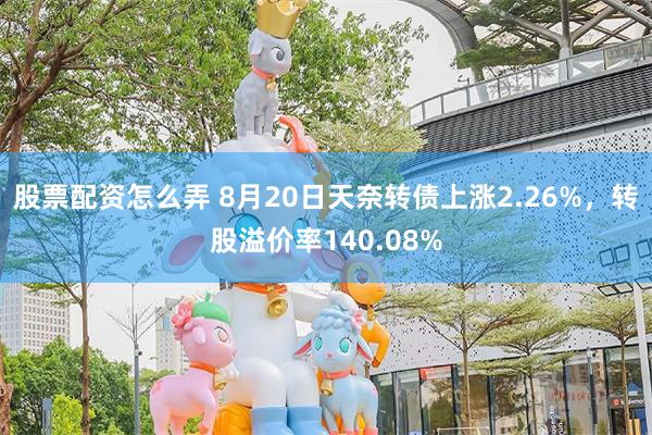 股票配资怎么弄 8月20日天奈转债上涨2.26%，转股溢价率140.08%