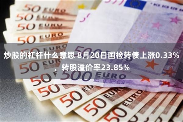炒股的杠杆什么意思 8月20日国检转债上涨0.33%，转股溢价率23.85%