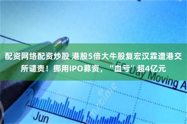 配资网络配资炒股 港股5倍大牛股复宏汉霖遭港交所谴责！挪用IPO募资，“血亏”超4亿元