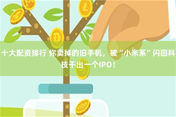 十大配资排行 你卖掉的旧手机，被“小米系”闪回科技干出一个IPO！