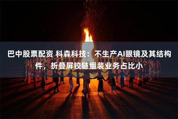 巴中股票配资 科森科技：不生产AI眼镜及其结构件，折叠屏铰链组装业务占比小