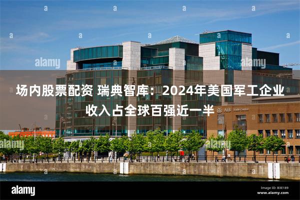 场内股票配资 瑞典智库：2024年美国军工企业收入占全球百强近一半