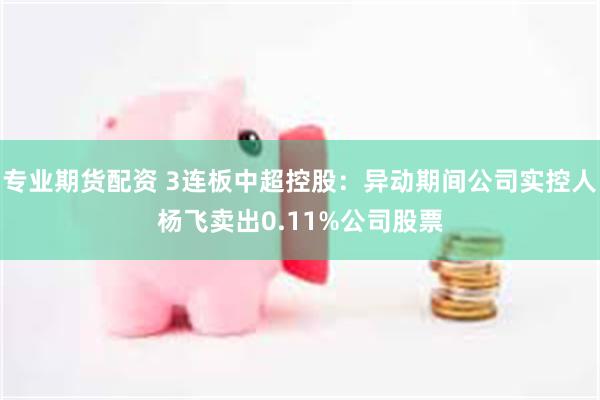 专业期货配资 3连板中超控股：异动期间公司实控人杨飞卖出0.11%公司股票