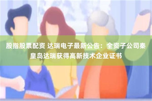 股指股票配资 达瑞电子最新公告：全资子公司秦皇岛达瑞获得高新技术企业证书
