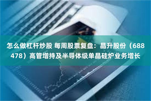 怎么做杠杆炒股 每周股票复盘:晶升股份(688478)高管增持及半导体级单晶硅炉业务增长