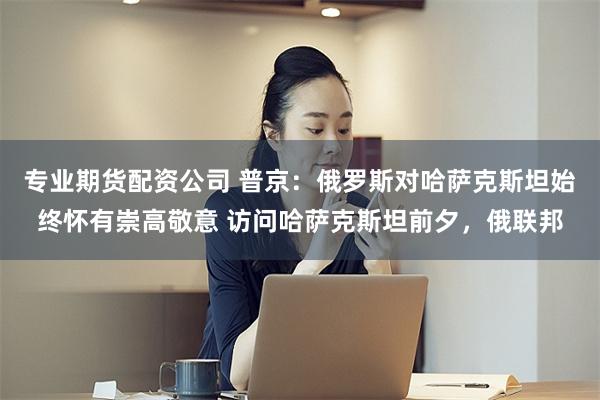 专业期货配资公司 普京：俄罗斯对哈萨克斯坦始终怀有崇高敬意 访问哈萨克斯坦前夕，俄联邦
