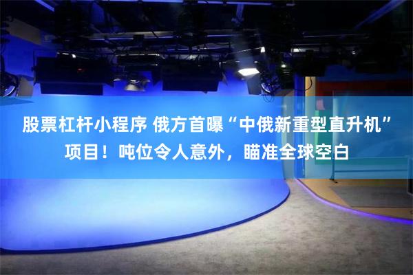 股票杠杆小程序 俄方首曝“中俄新重型直升机”项目！吨位令人意外，瞄准全球空白