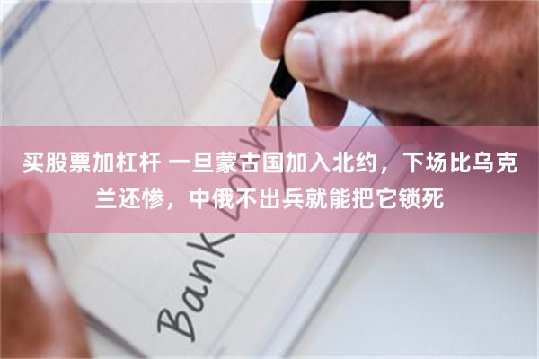 买股票加杠杆 一旦蒙古国加入北约，下场比乌克兰还惨，中俄不出兵就能把它锁死