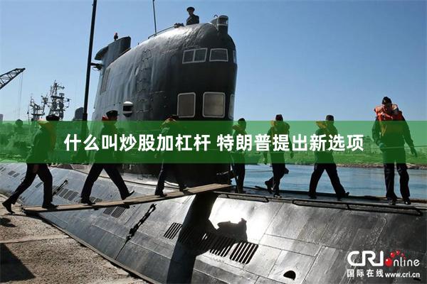 什么叫炒股加杠杆 特朗普提出新选项