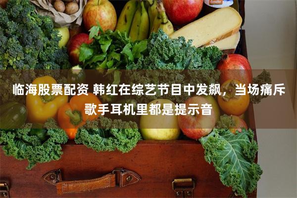 临海股票配资 韩红在综艺节目中发飙，当场痛斥歌手耳机里都是提示音