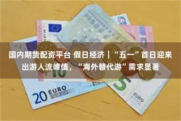 国内期货配资平台 假日经济｜“五一”首日迎来出游人流峰值，“海外替代游”需求显著