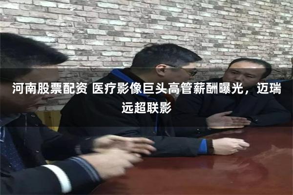 河南股票配资 医疗影像巨头高管薪酬曝光，迈瑞远超联影