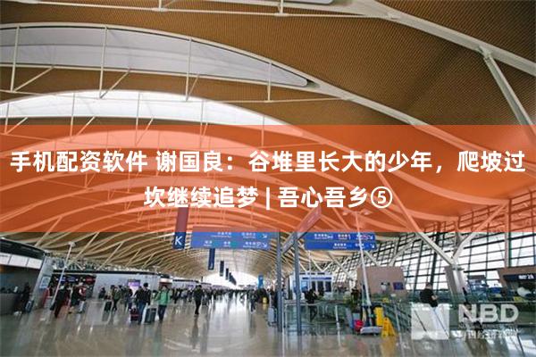 手机配资软件 谢国良：谷堆里长大的少年，爬坡过坎继续追梦 | 吾心吾乡⑤