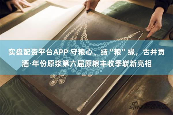 实盘配资平台APP 守粮心、结“粮”缘，古井贡酒·年份原浆第六届原粮丰收季崭新亮相