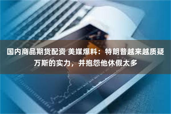 国内商品期货配资 美媒爆料：特朗普越来越质疑万斯的实力，并抱怨他休假太多