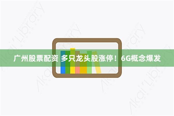 广州股票配资 多只龙头股涨停！6G概念爆发