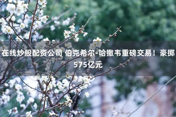 在线炒股配资公司 伯克希尔-哈撒韦重磅交易！豪掷575亿元