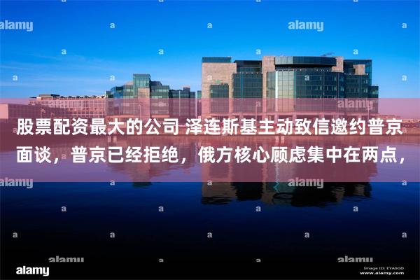 股票配资最大的公司 泽连斯基主动致信邀约普京面谈，普京已经拒绝，俄方核心顾虑集中在两点，
