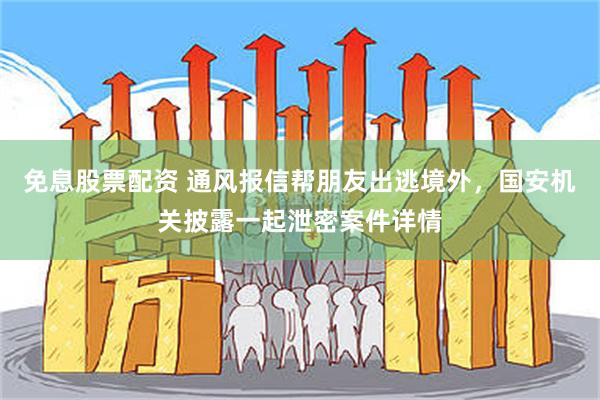 免息股票配资 通风报信帮朋友出逃境外，国安机关披露一起泄密案件详情