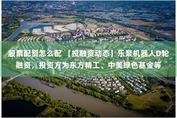 股票配资怎么配 【投融资动态】乐聚机器人D轮融资，投资方为东方精工、中美绿色基金等